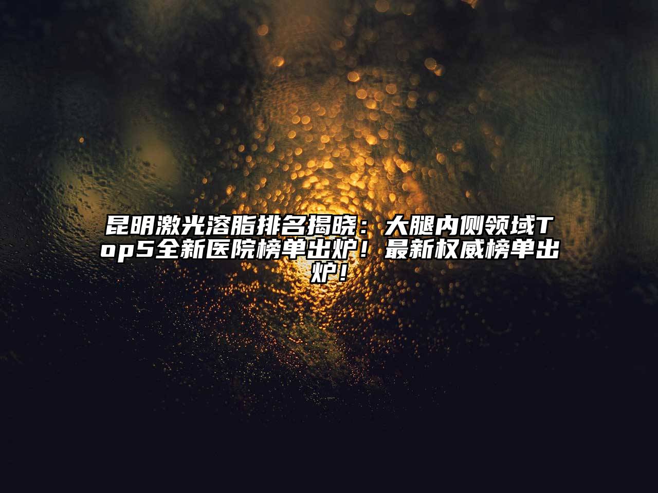 昆明激光溶脂排名揭晓：大腿内侧领域Top5全新医院榜单出炉！最新权威榜单出炉！