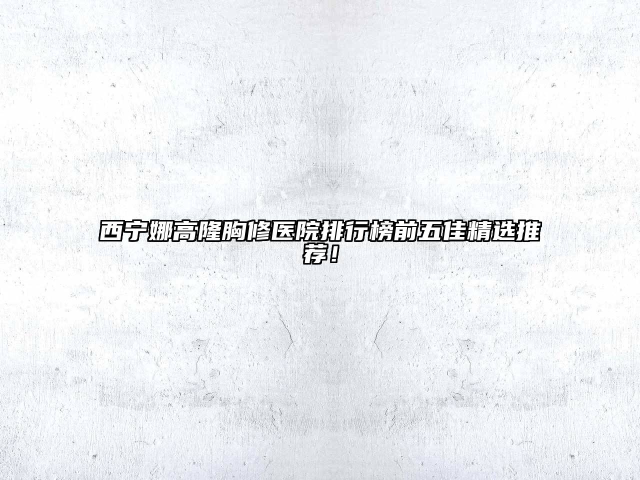 西宁娜高隆胸修医院排行榜前五佳精选推荐！