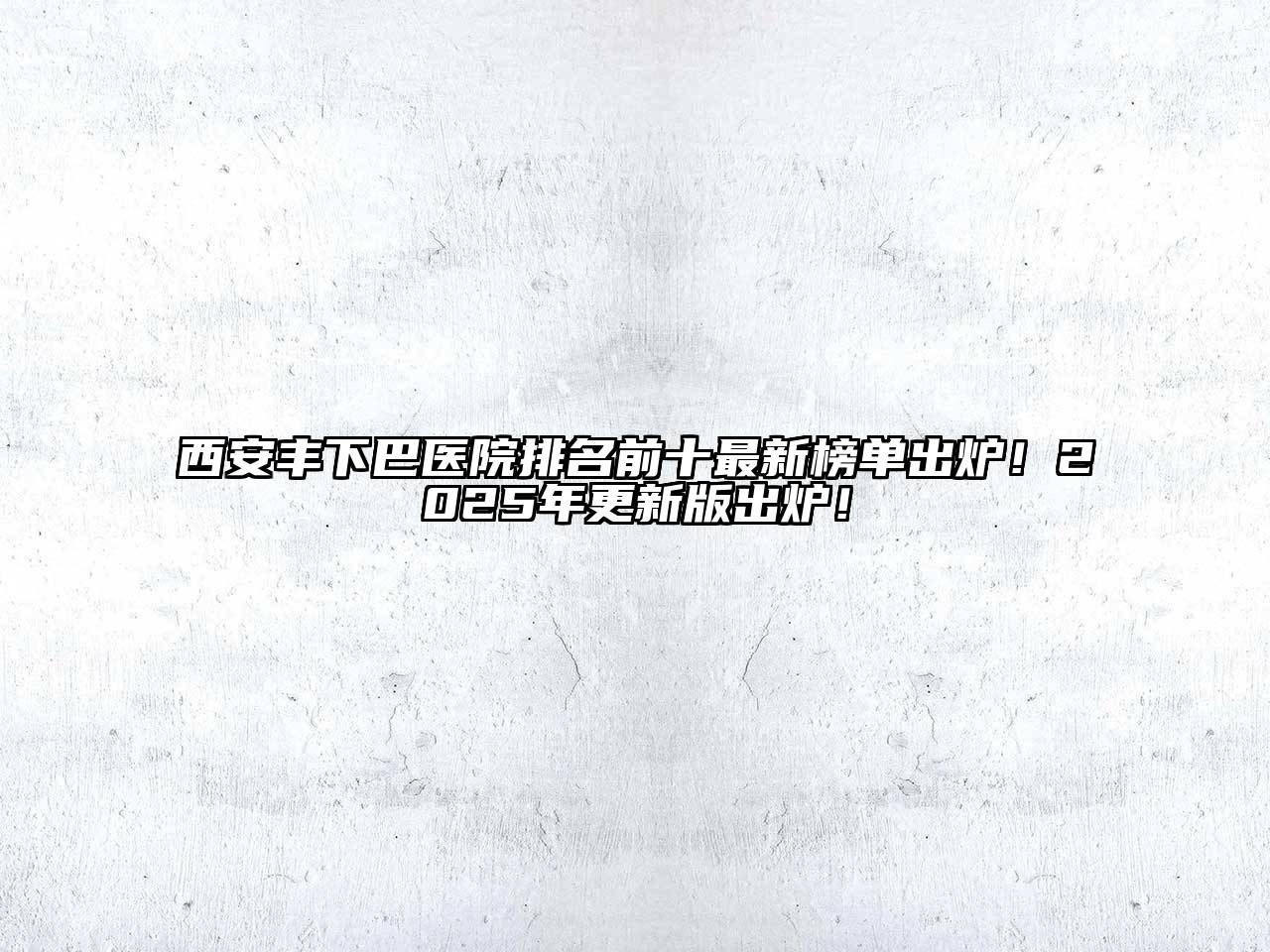 西安丰下巴医院排名前十最新榜单出炉！2025年更新版出炉！