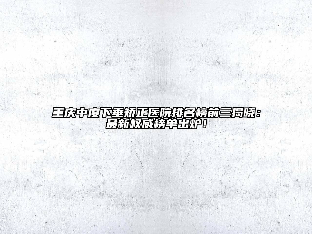 重庆中度下垂矫正医院排名榜前三揭晓：最新权威榜单出炉！