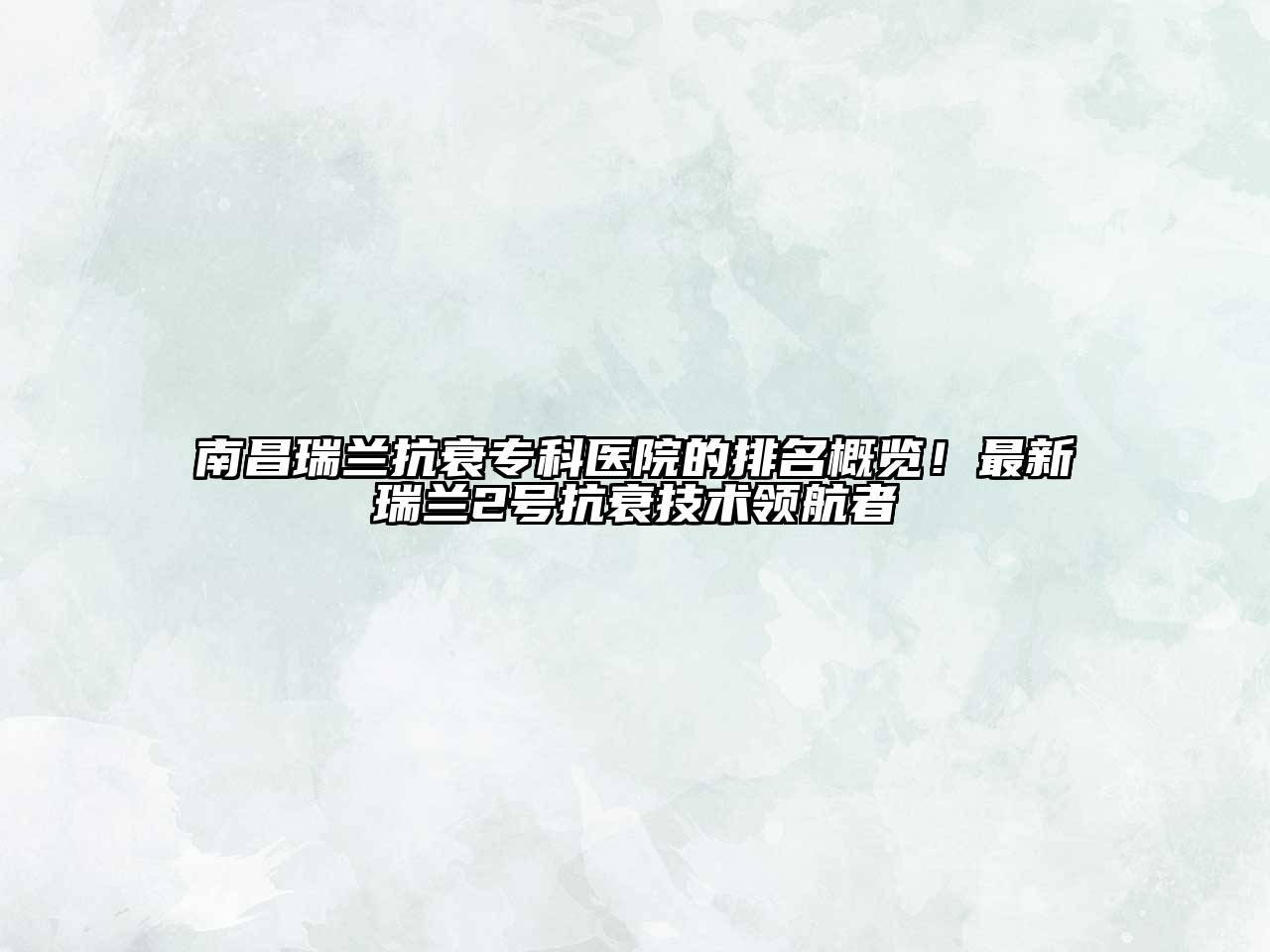 南昌瑞兰抗衰专科医院的排名概览！最新瑞兰2号抗衰技术领航者