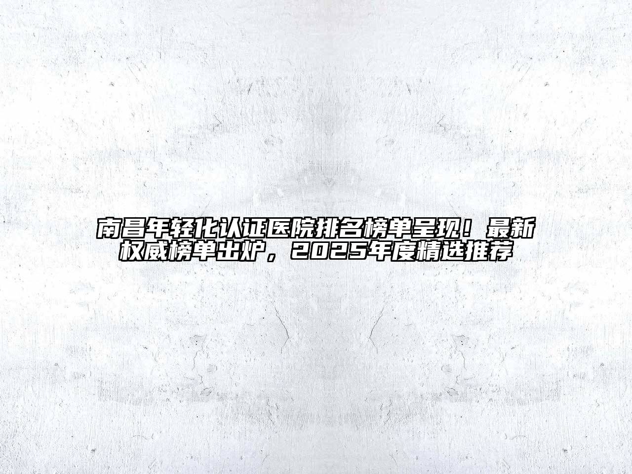 南昌年轻化认证医院排名榜单呈现！最新权威榜单出炉，2025年度精选推荐