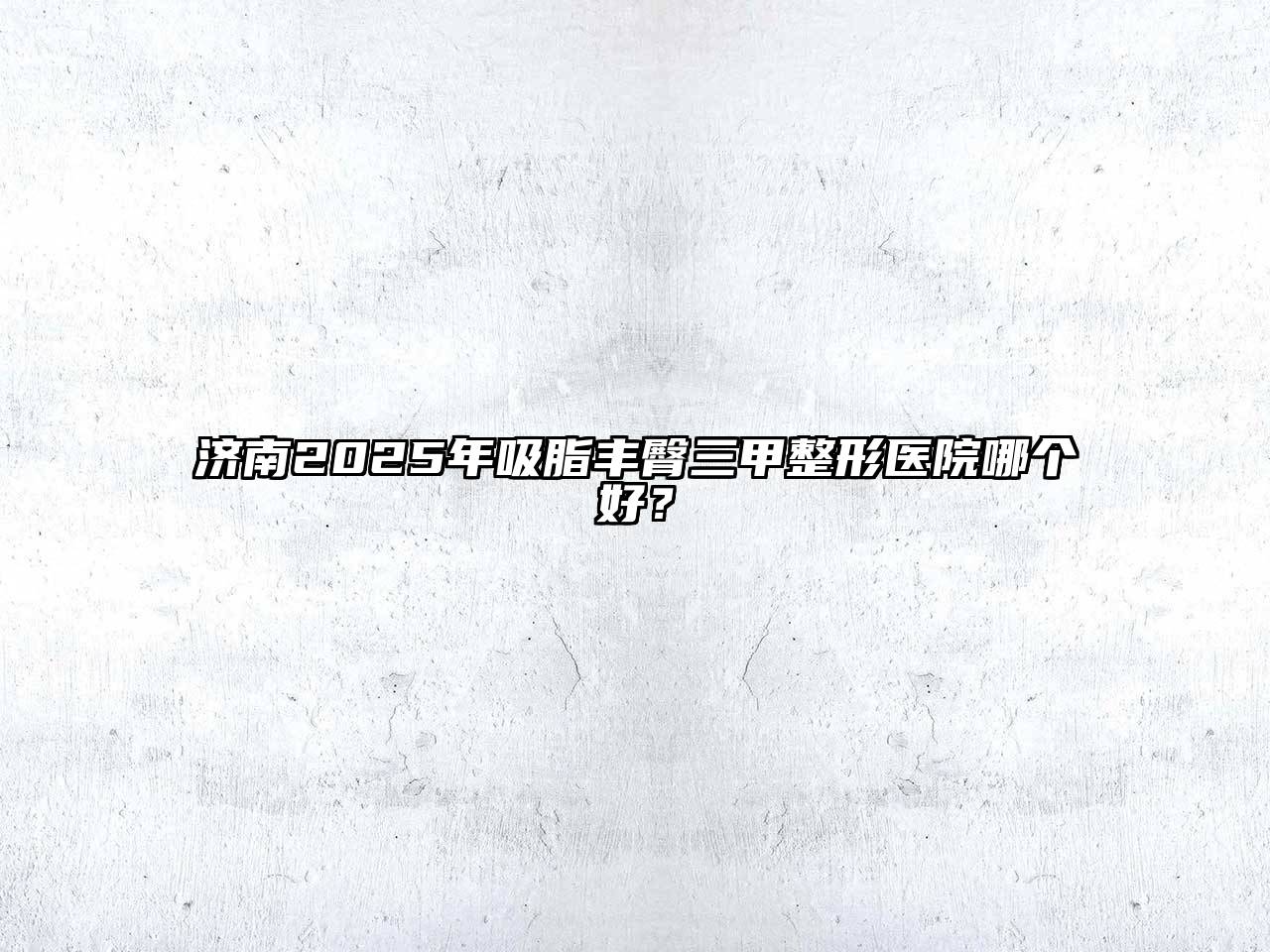 济南2025年吸脂丰臀三甲整形医院哪个好？