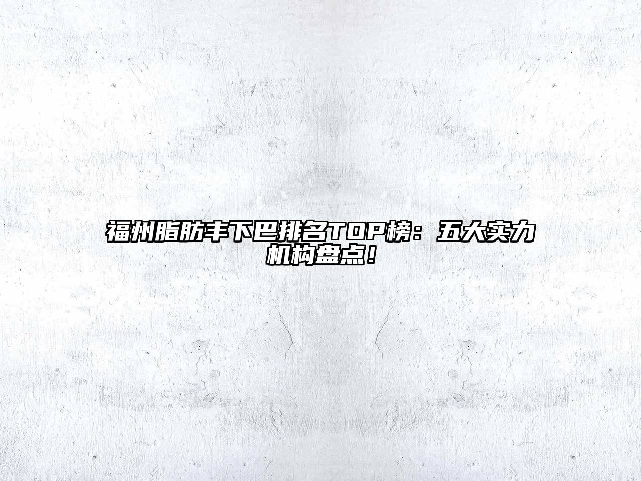福州脂肪丰下巴排名TOP榜：五大实力机构盘点！