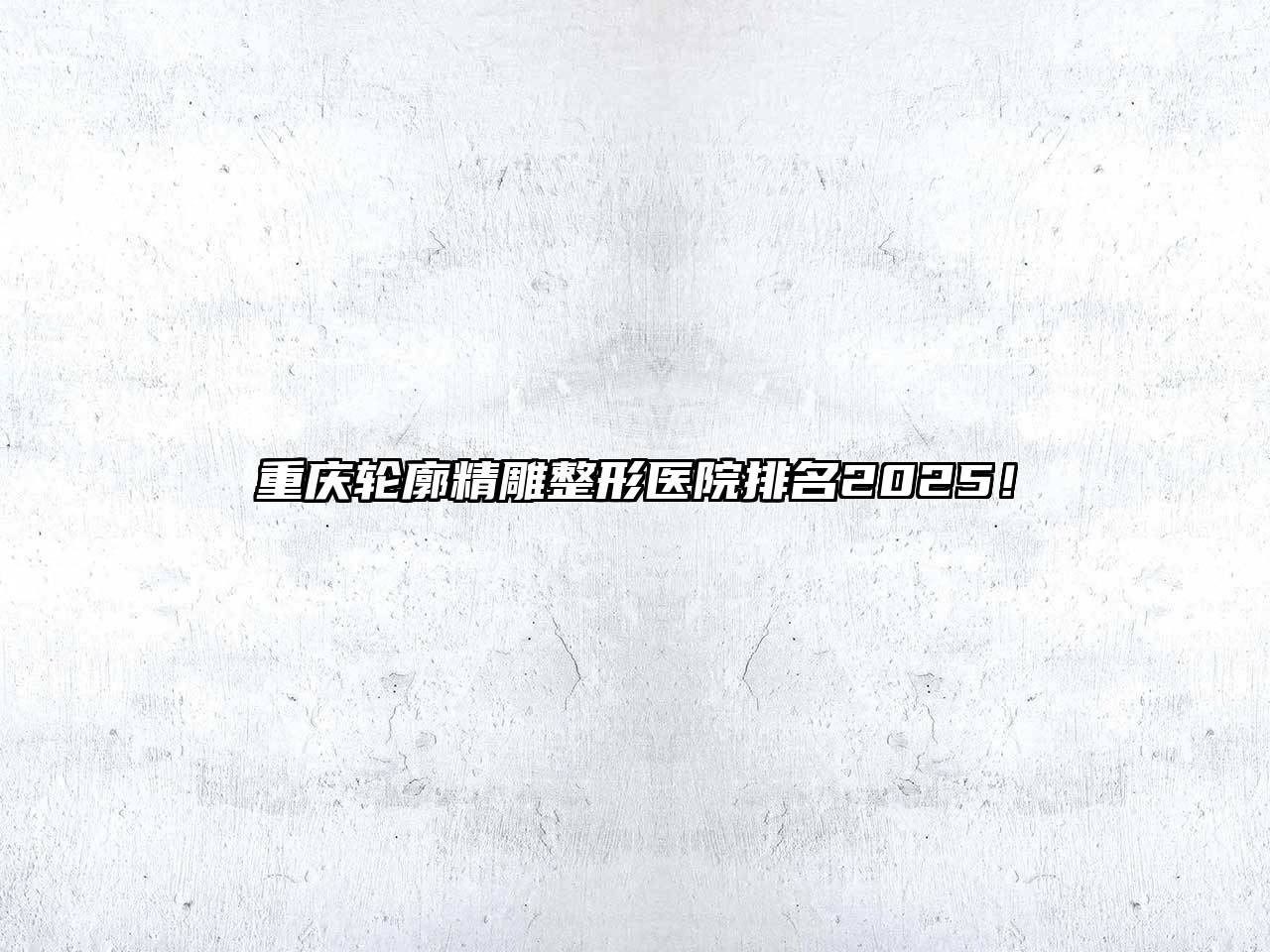 重庆轮廓精雕整形医院排名2025！