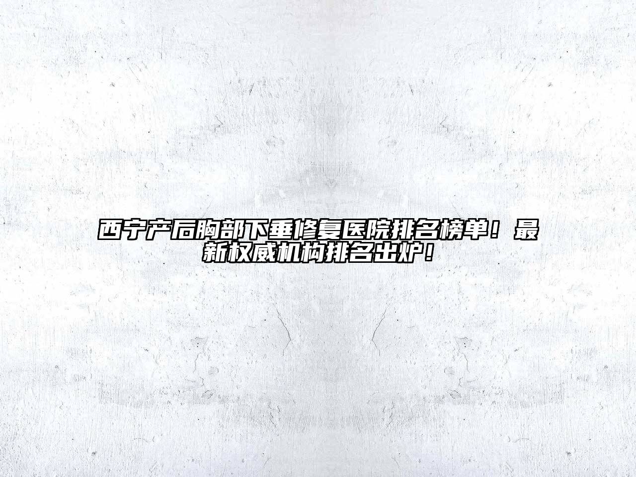 西宁产后胸部下垂修复医院排名榜单！最新权威机构排名出炉！