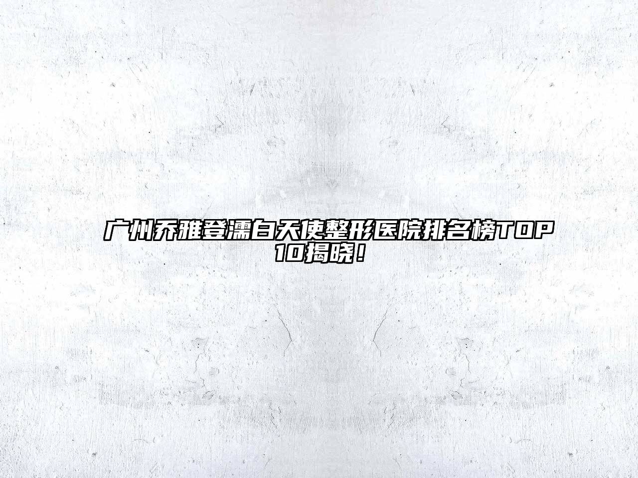 广州乔雅登濡白天使整形医院排名榜TOP10揭晓！