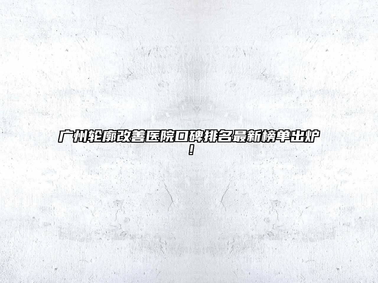 广州轮廓改善医院口碑排名最新榜单出炉！