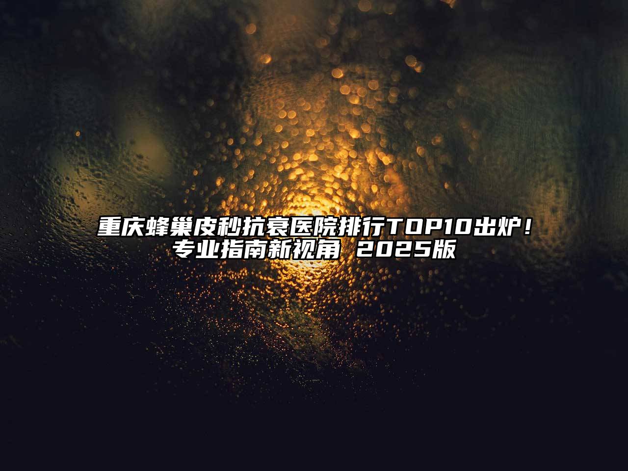 重庆蜂巢皮秒抗衰医院排行TOP10出炉！专业指南新视角 2025版