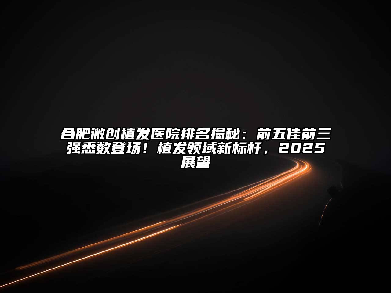 合肥微创植发医院排名揭秘：前五佳前三强悉数登场！植发领域新标杆，2025展望