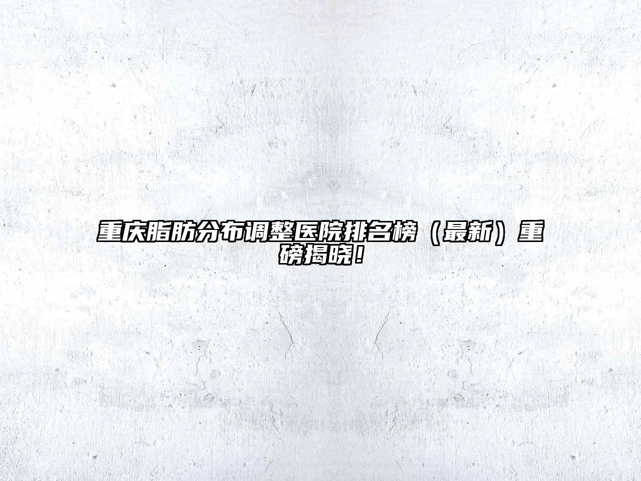 重庆脂肪分布调整医院排名榜（最新）重磅揭晓！