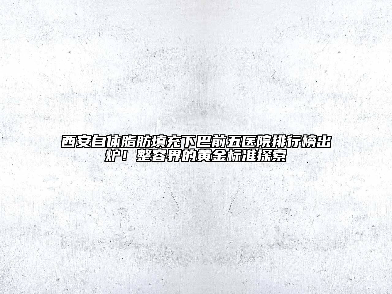 西安自体脂肪填充下巴前五医院排行榜出炉！整容界的黄金标准探索