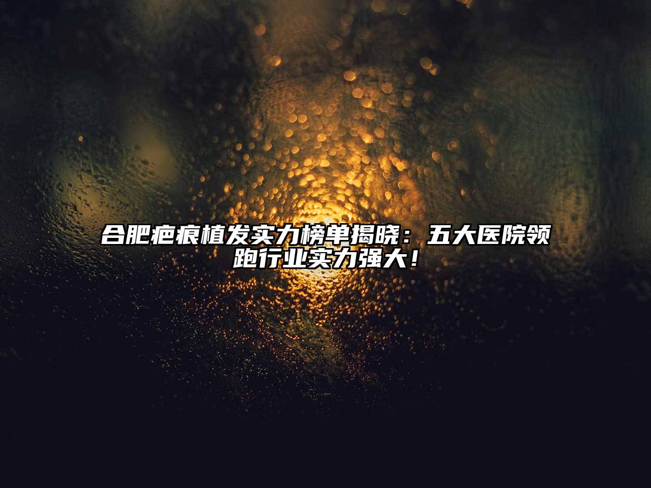合肥疤痕植发实力榜单揭晓：五大医院领跑行业实力强大！