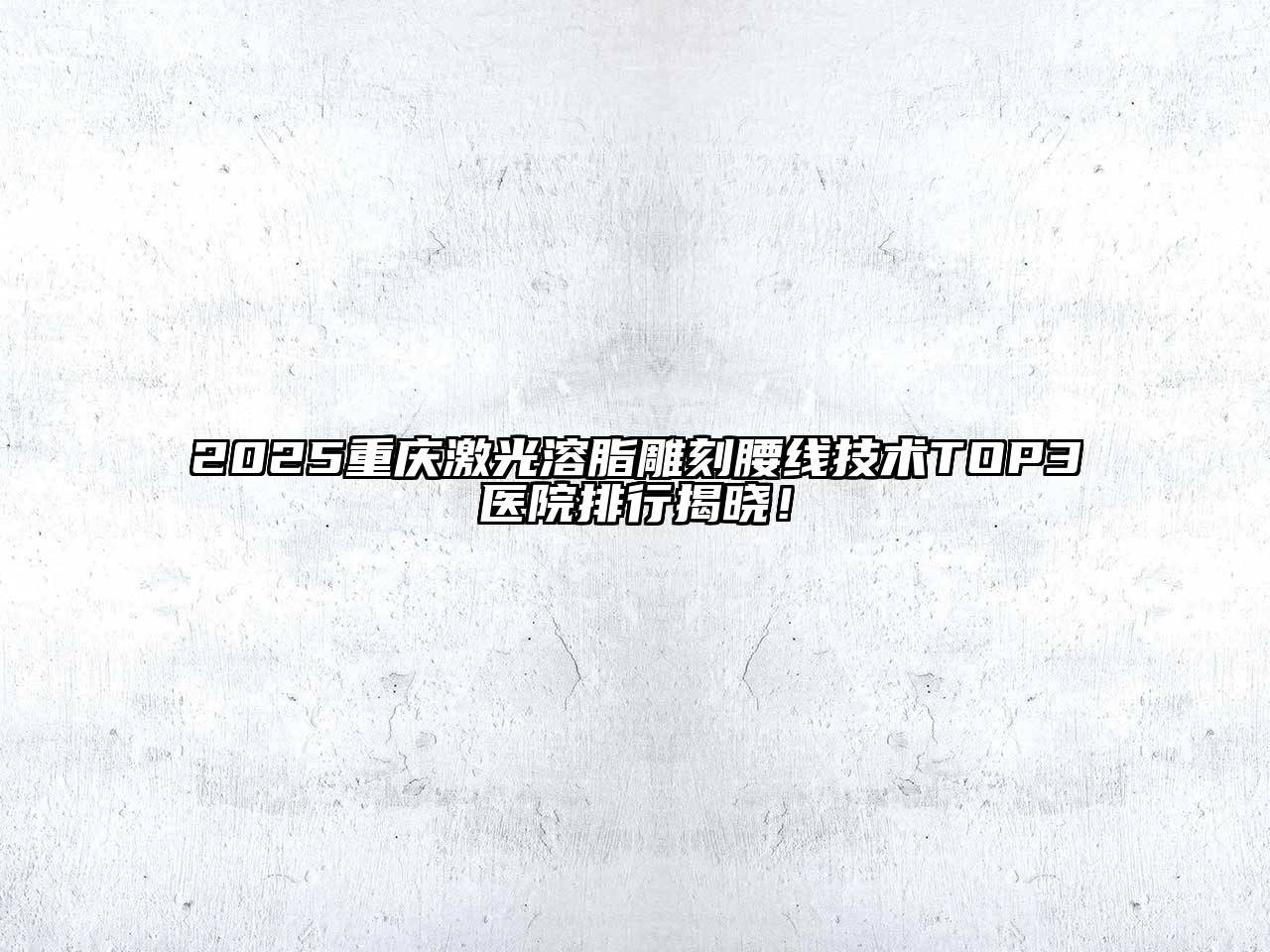 2025重庆激光溶脂雕刻腰线技术TOP3医院排行揭晓！