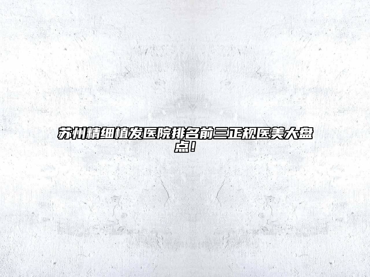 苏州精细植发医院排名前三正规医美大盘点！
