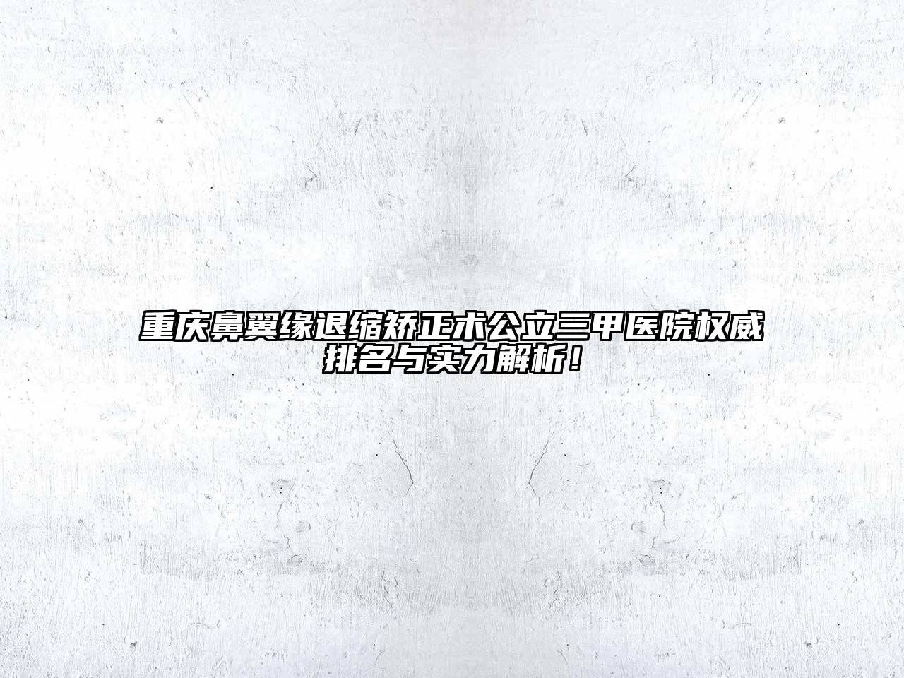 重庆鼻翼缘退缩矫正术公立三甲医院权威排名与实力解析！