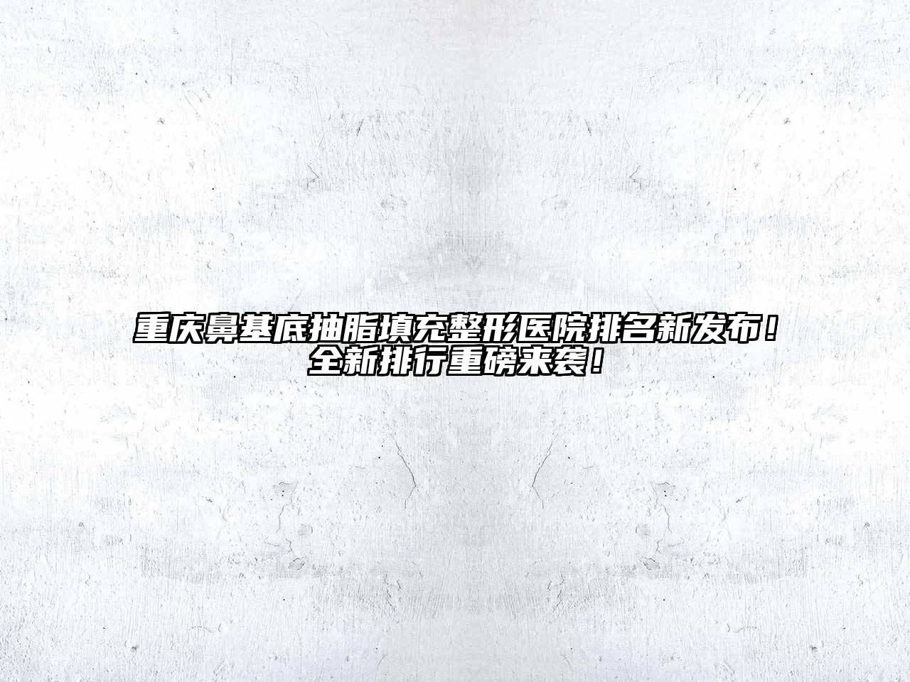 重庆鼻基底抽脂填充整形医院排名新发布！全新排行重磅来袭！