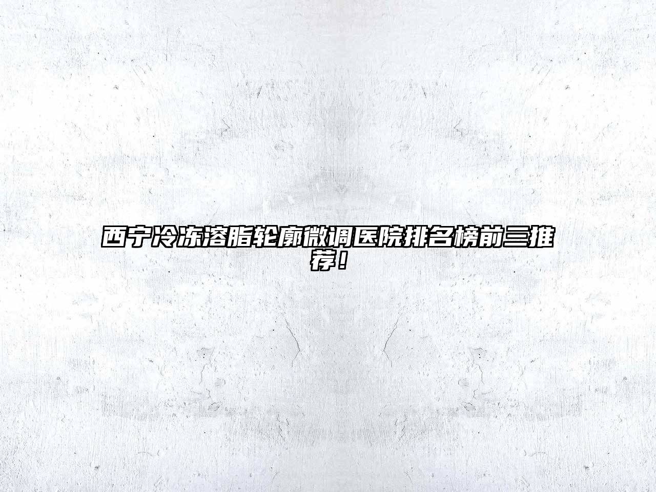 西宁冷冻溶脂轮廓微调医院排名榜前三推荐！