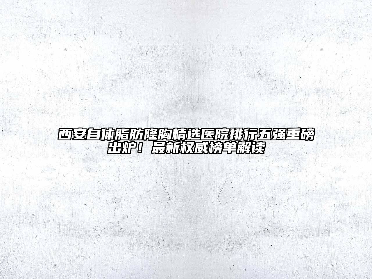 西安自体脂肪隆胸精选医院排行五强重磅出炉！最新权威榜单解读