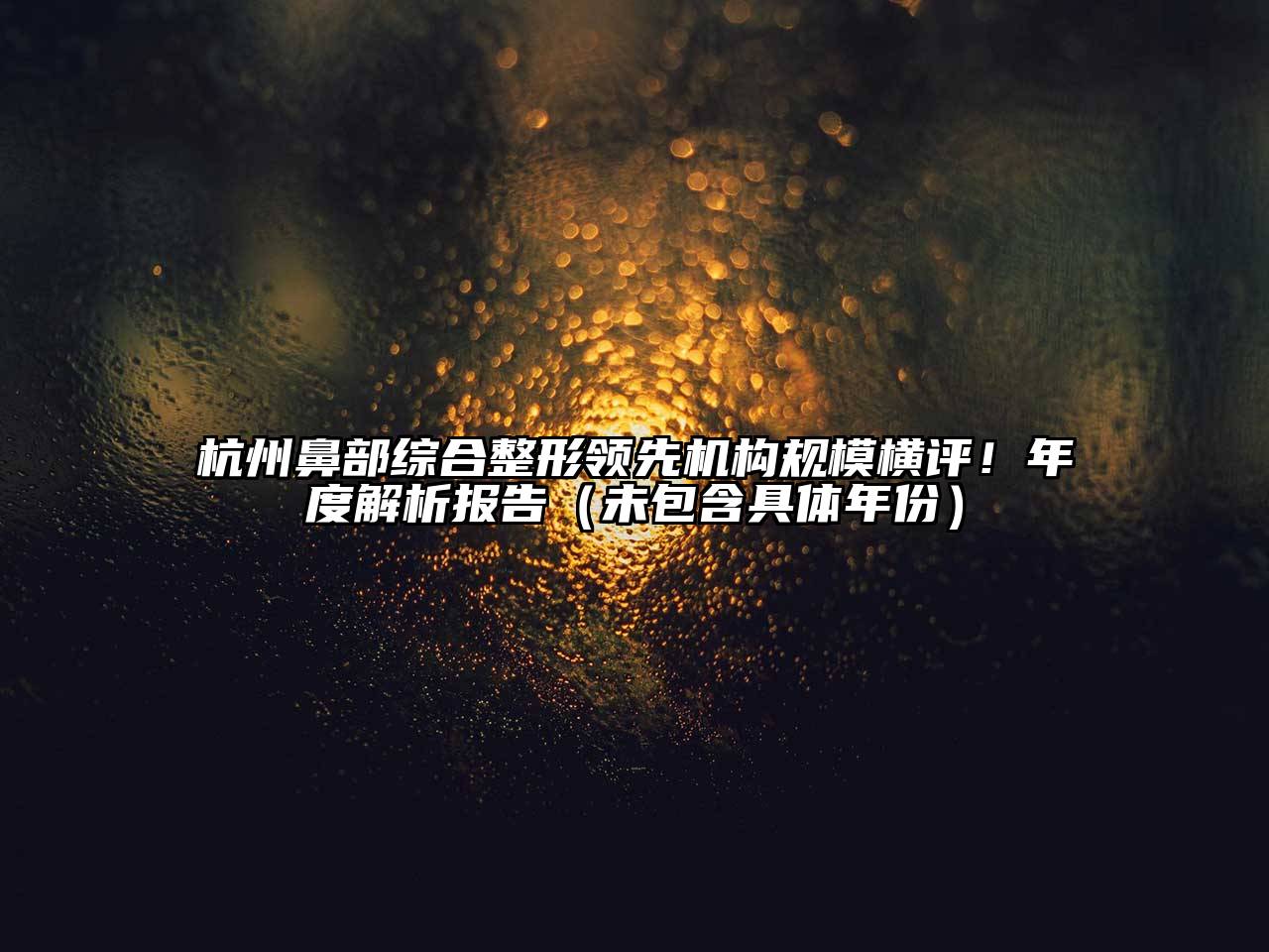 杭州鼻部综合整形领先机构规模横评！年度解析报告（未包含具体年份）
