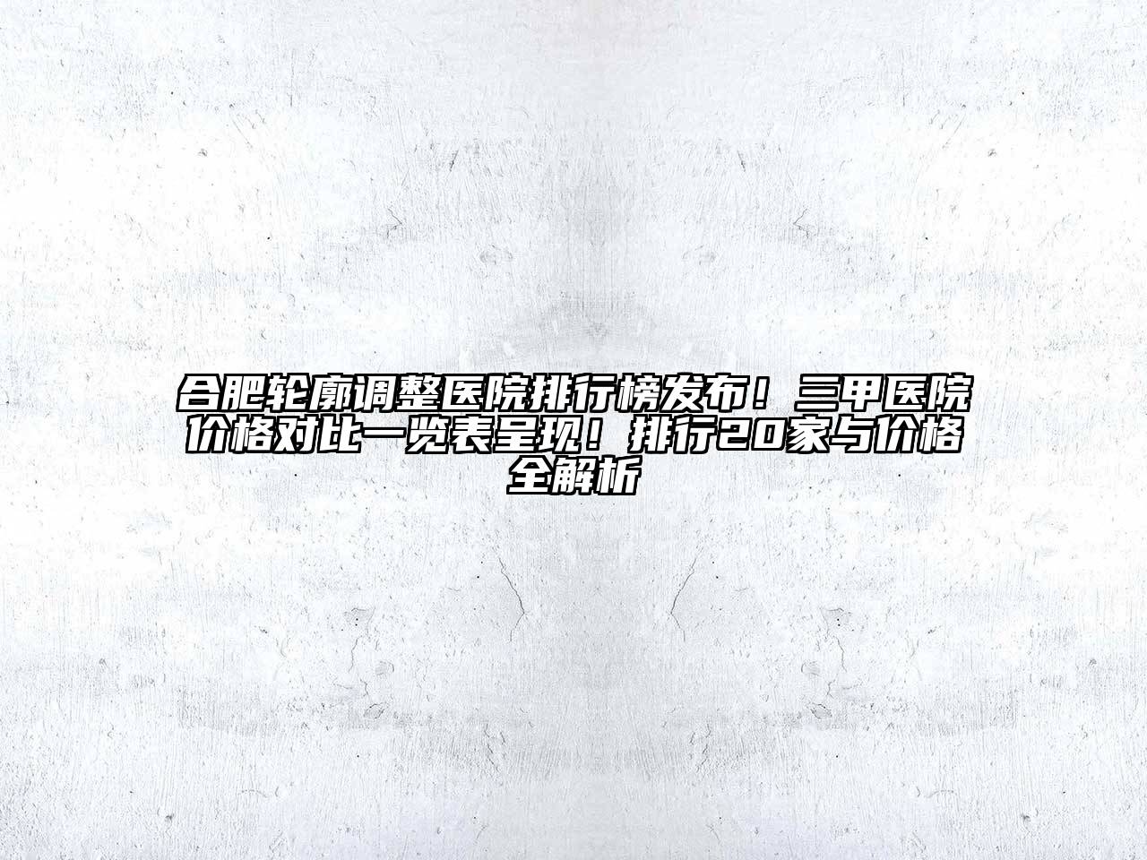 合肥轮廓调整医院排行榜发布！三甲医院价格对比一览表呈现！排行20家与价格全解析