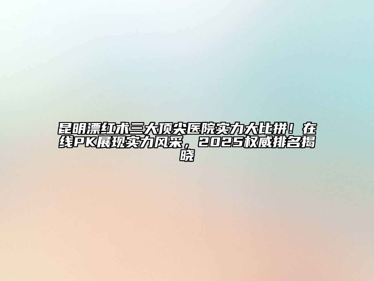 昆明漂红术三大顶尖医院实力大比拼！在线PK展现实力风采，2025权威排名揭晓