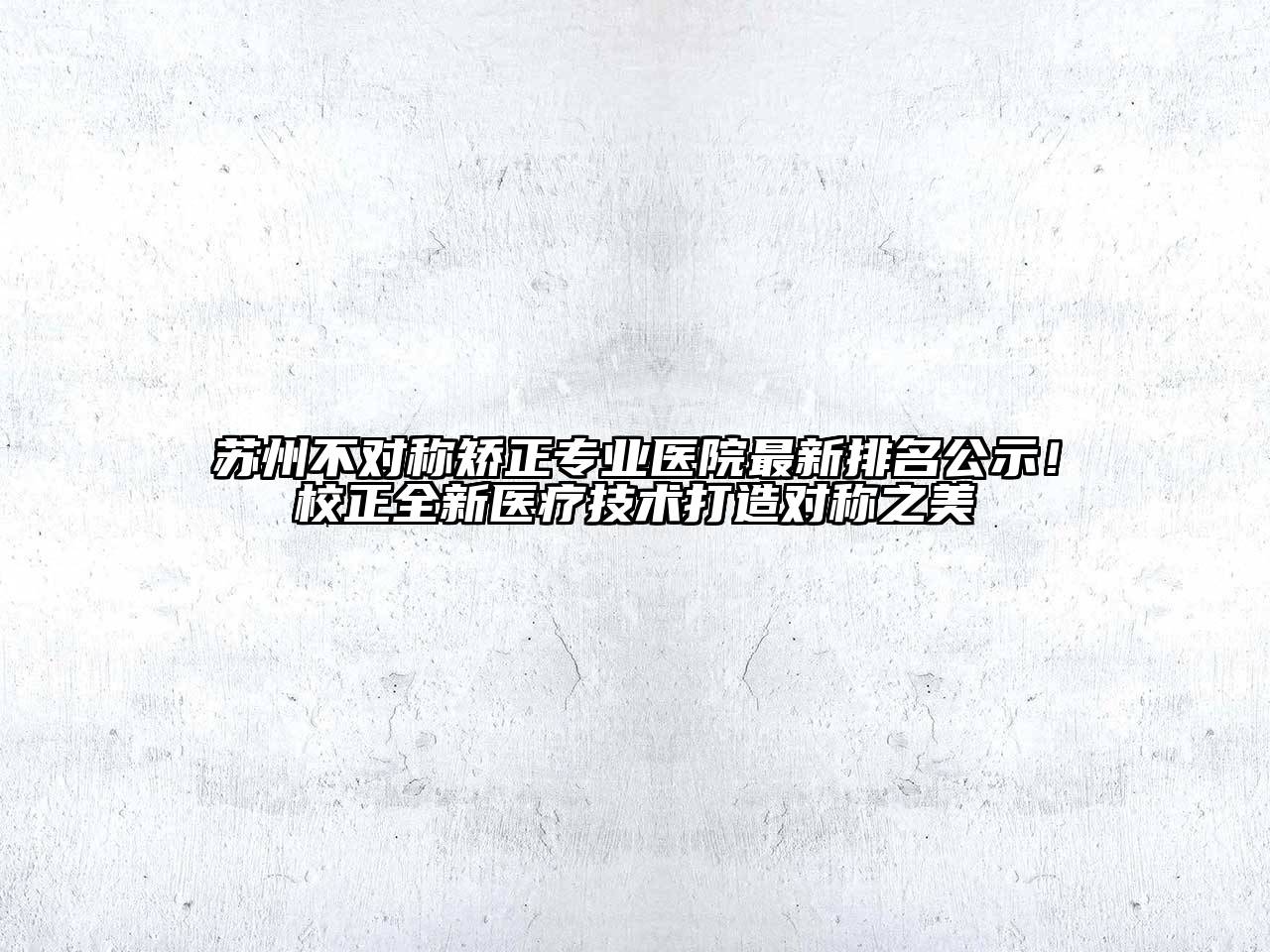 苏州不对称矫正专业医院最新排名公示！校正全新医疗技术打造对称之美