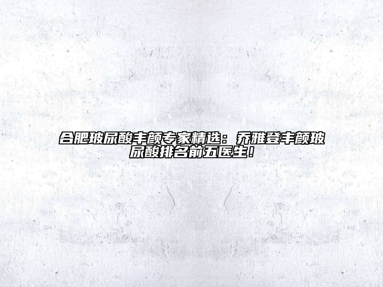合肥玻尿酸丰颜专家精选：乔雅登丰颜玻尿酸排名前五医生！