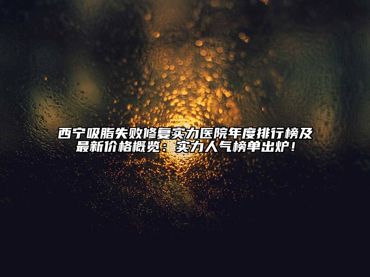 西宁吸脂失败修复实力医院年度排行榜及最新价格概览：实力人气榜单出炉！