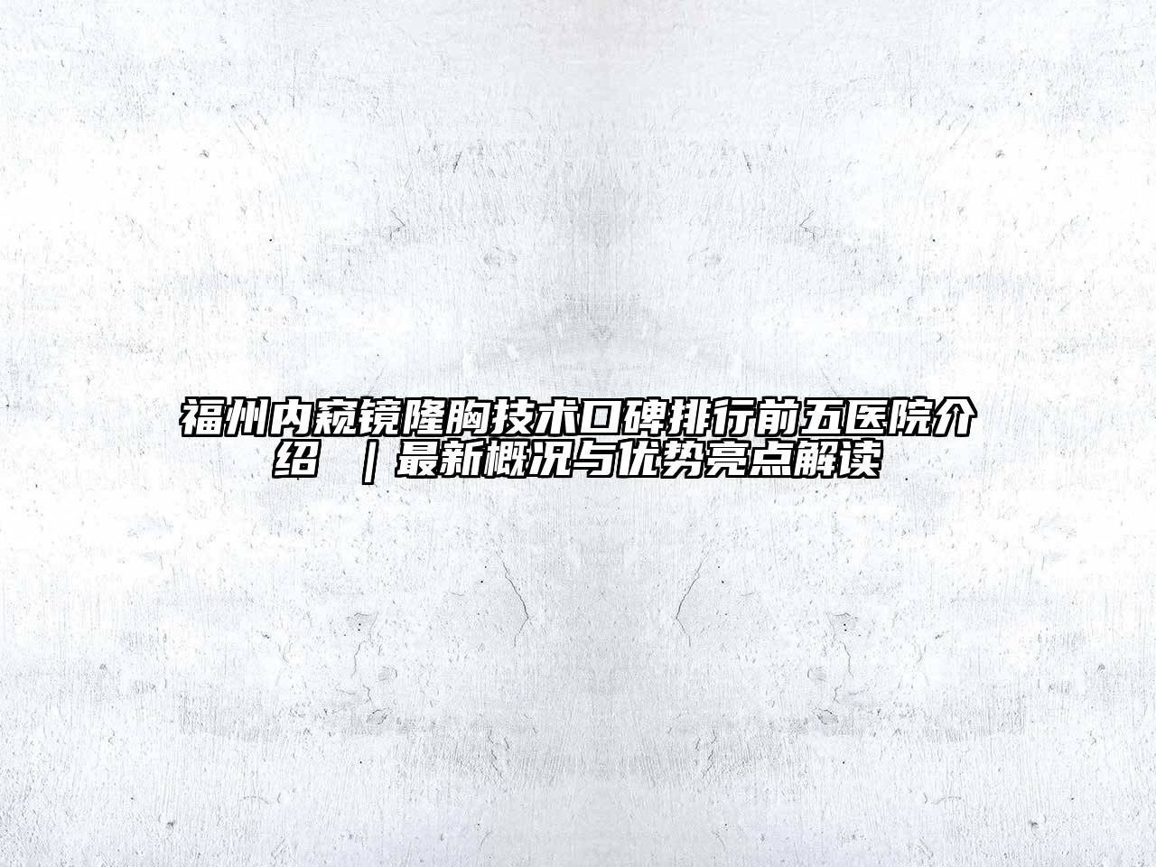 福州内窥镜隆胸技术口碑排行前五医院介绍 ｜最新概况与优势亮点解读