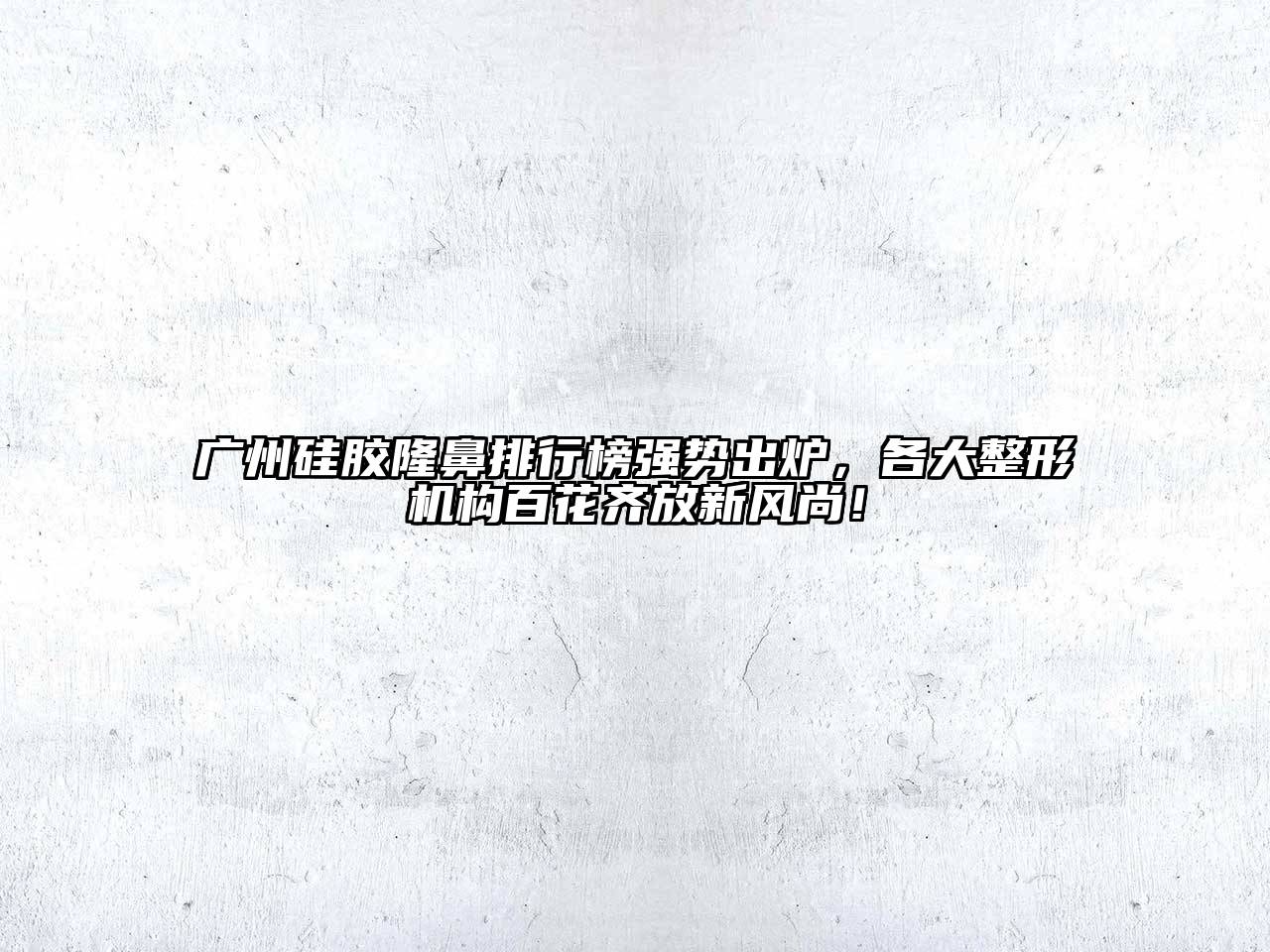 广州硅胶隆鼻排行榜强势出炉，各大整形机构百花齐放新风尚！