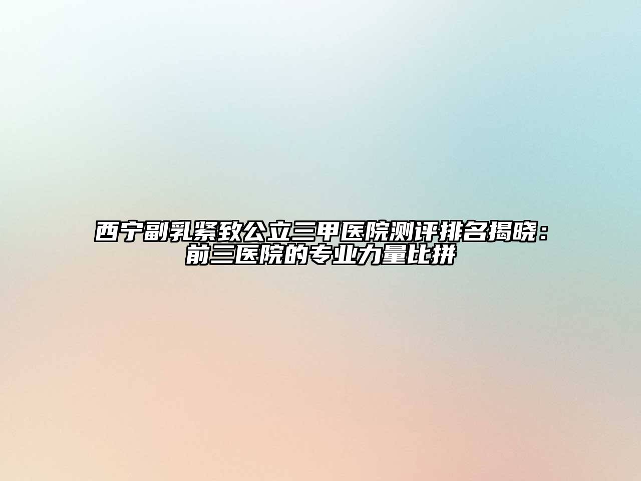 西宁副乳紧致公立三甲医院测评排名揭晓：前三医院的专业力量比拼