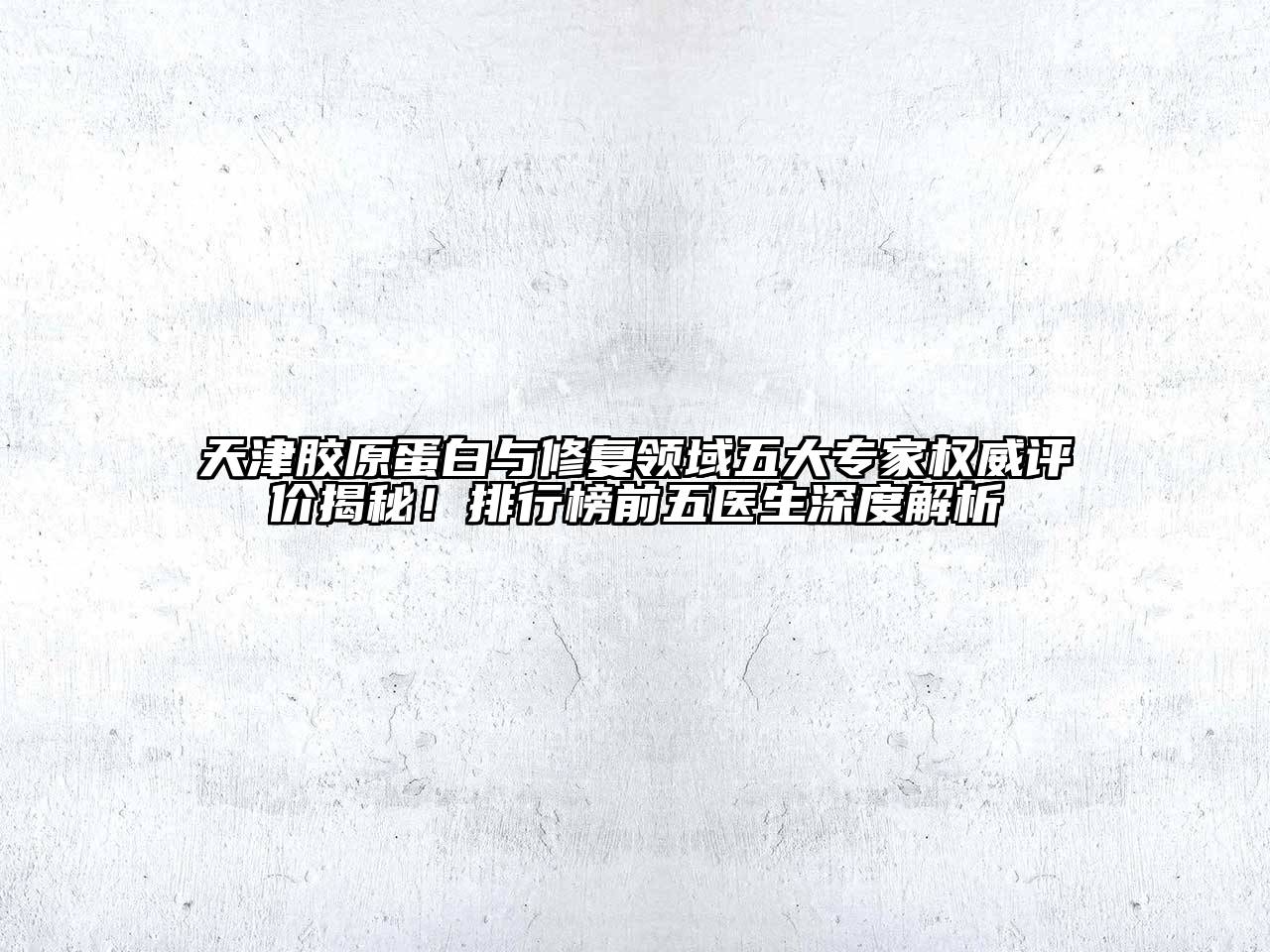 天津胶原蛋白与修复领域五大专家权威评价揭秘！排行榜前五医生深度解析