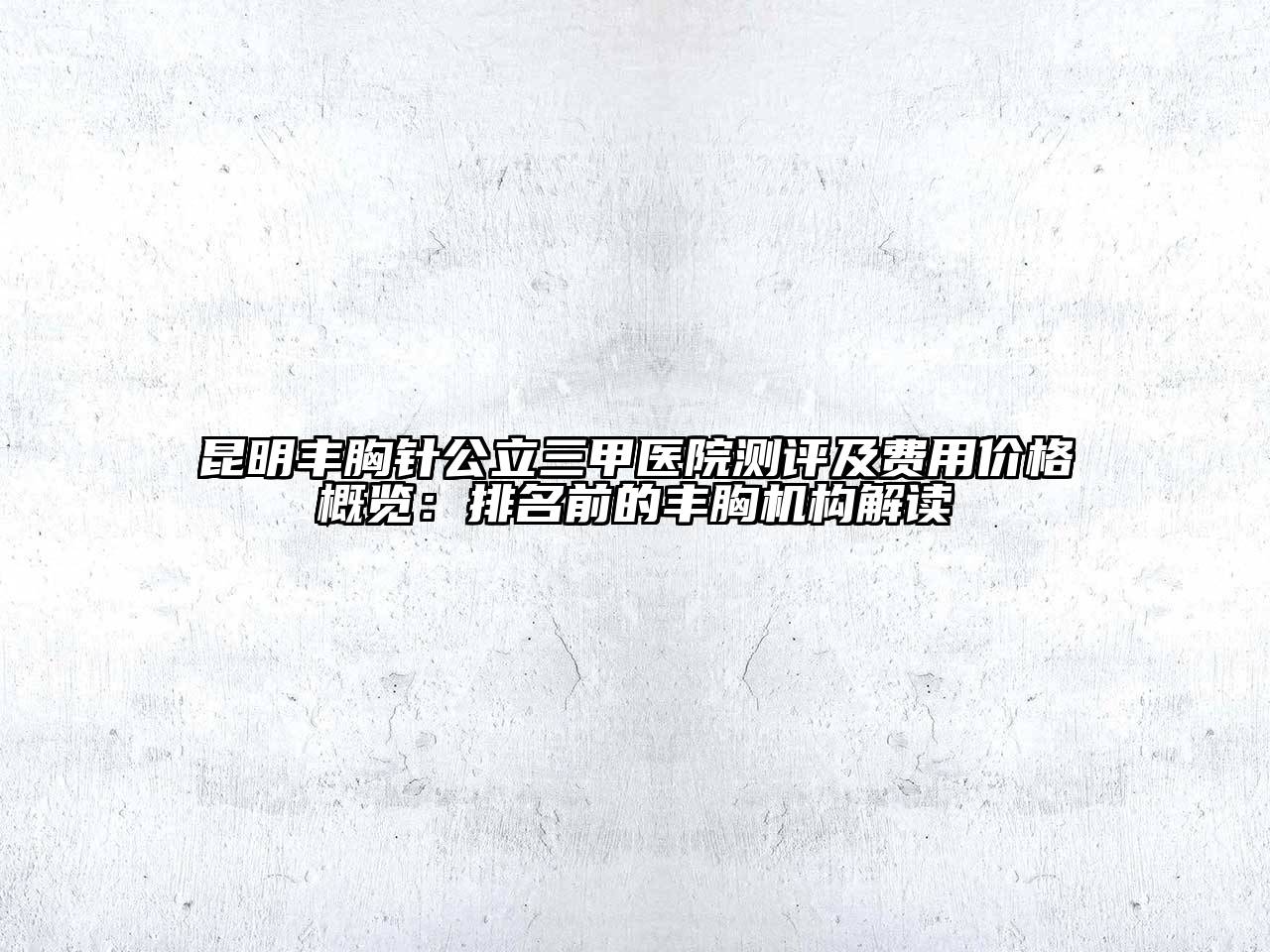 昆明丰胸针公立三甲医院测评及费用价格概览：排名前的丰胸机构解读