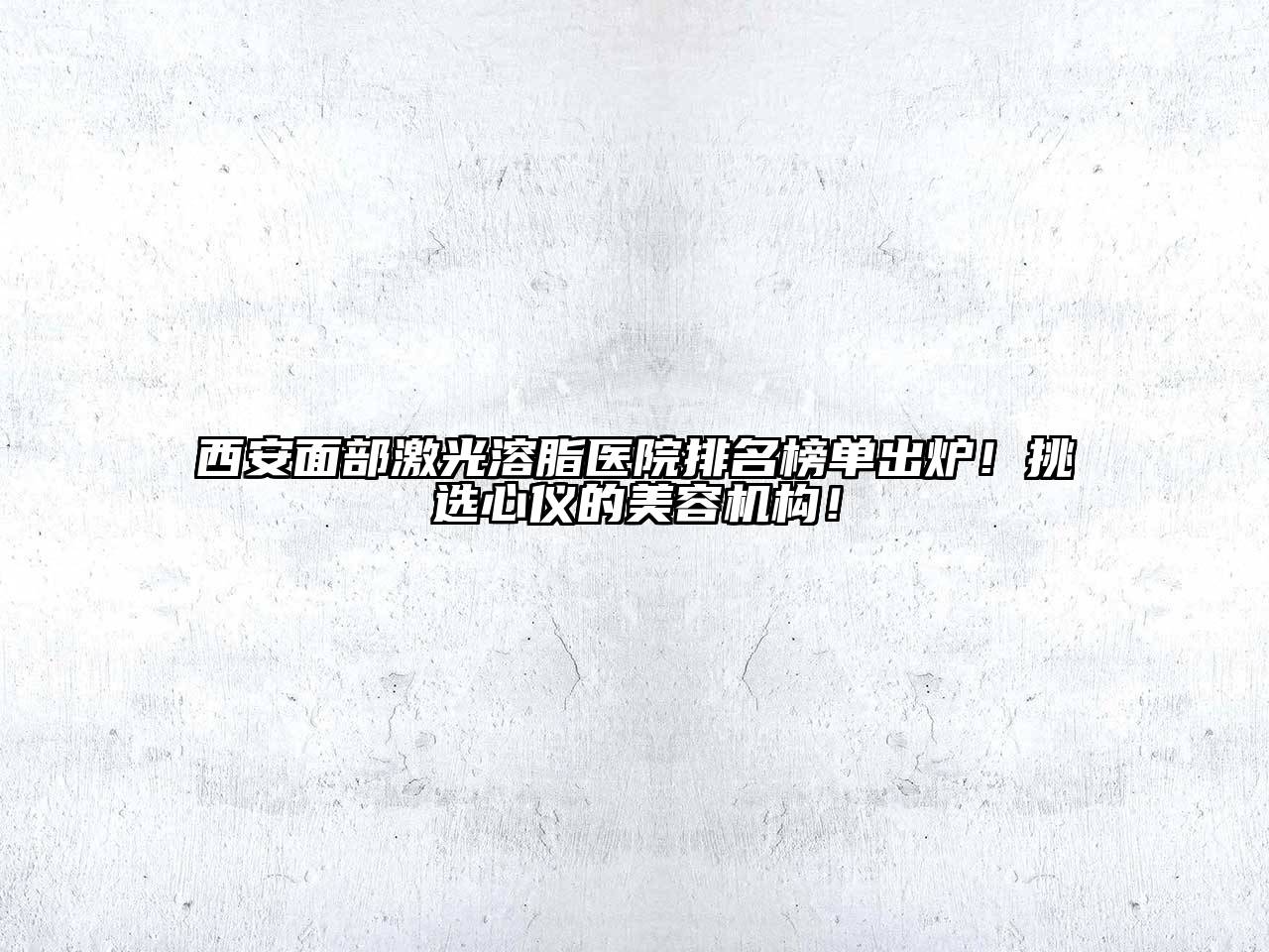 西安面部激光溶脂医院排名榜单出炉！挑选心仪的美容机构！