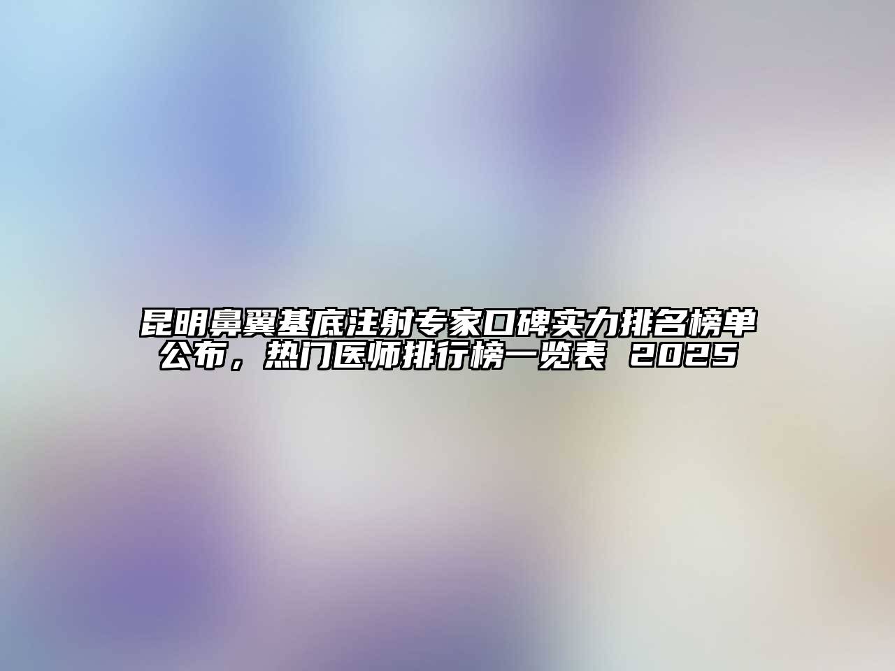 昆明鼻翼基底注射专家口碑实力排名榜单公布，热门医师排行榜一览表 2025