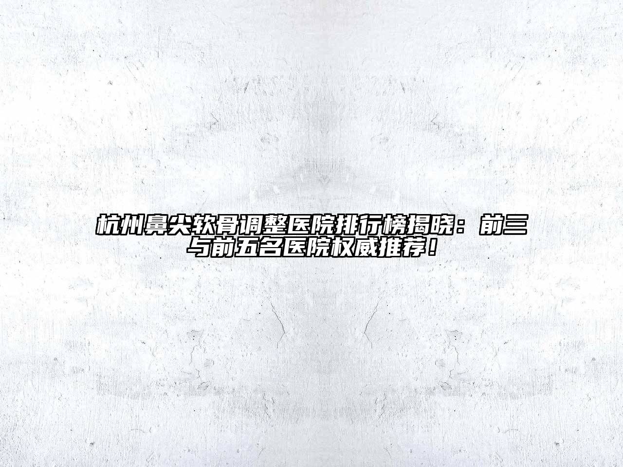 杭州鼻尖软骨调整医院排行榜揭晓：前三与前五名医院权威推荐！