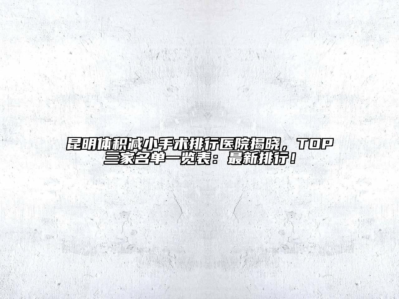 昆明体积减小手术排行医院揭晓，TOP三家名单一览表：最新排行！