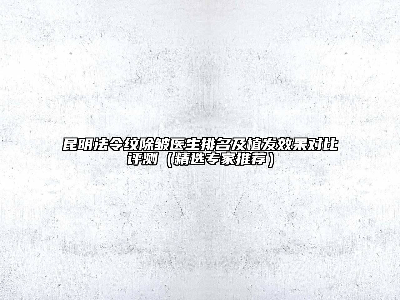 昆明法令纹除皱医生排名及植发效果对比评测（精选专家推荐）
