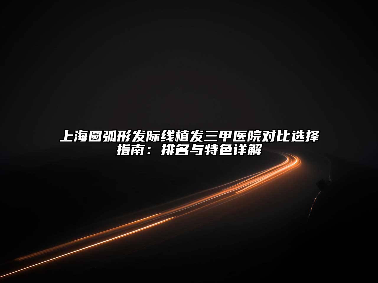 上海圆弧形发际线植发三甲医院对比选择指南：排名与特色详解