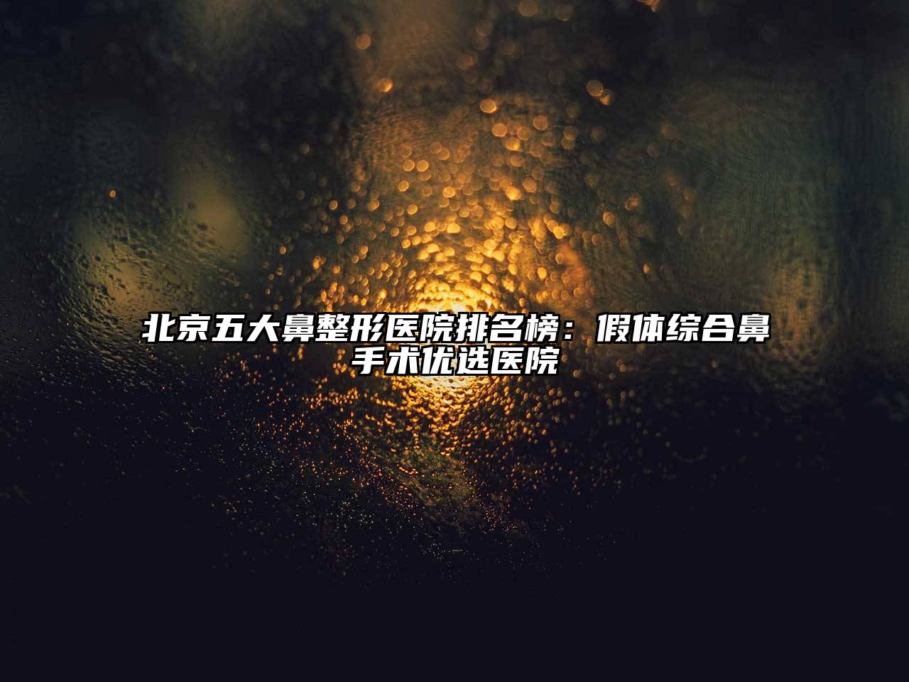 北京五大鼻整形医院排名榜：假体综合鼻手术优选医院