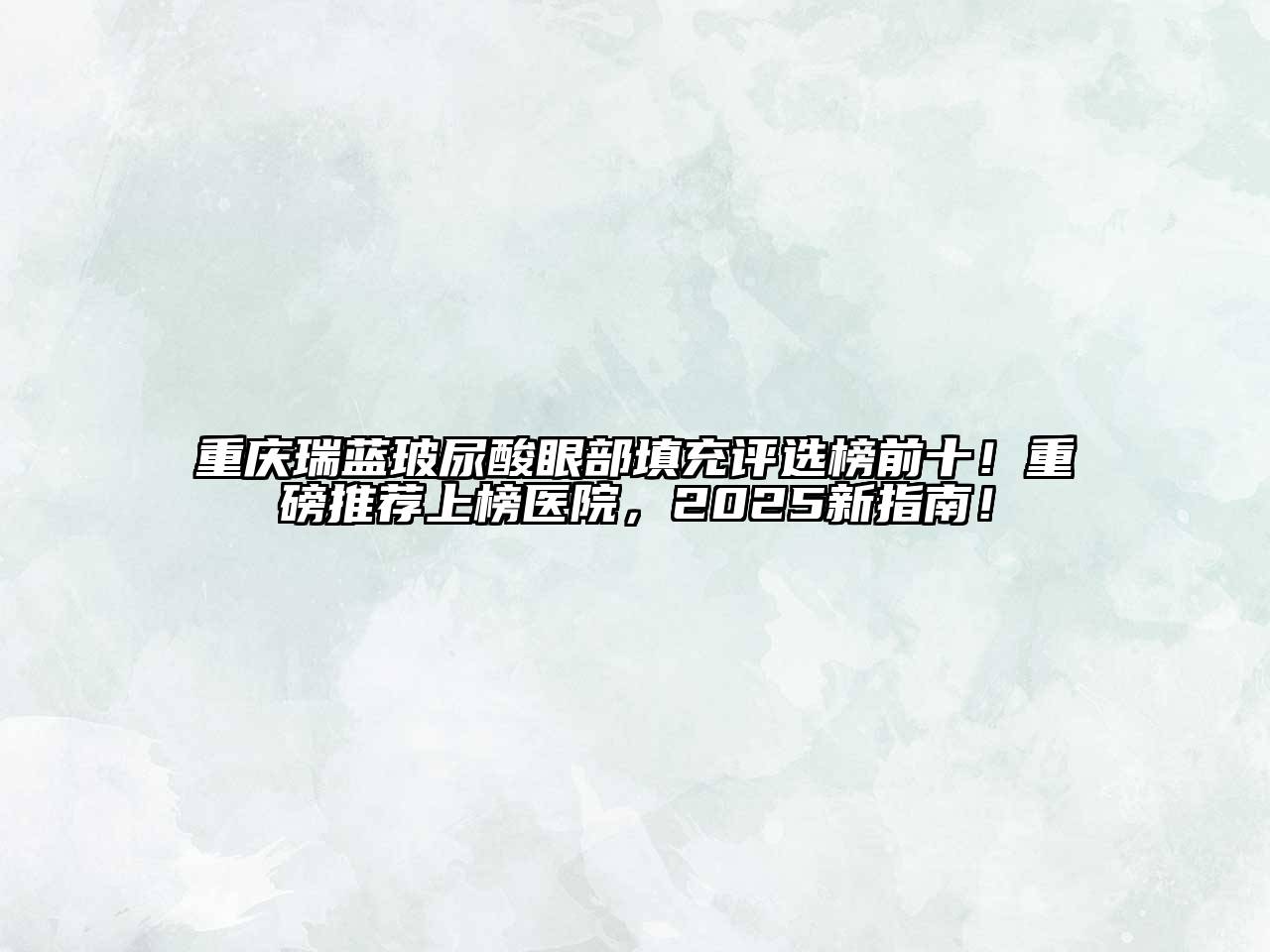 重庆瑞蓝玻尿酸眼部填充评选榜前十！重磅推荐上榜医院，2025新指南！
