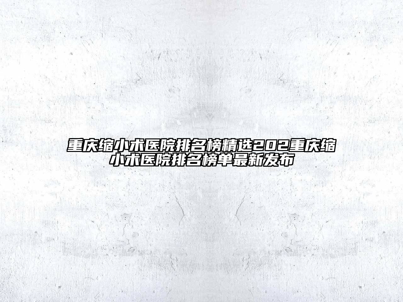 重庆缩小术医院排名榜精选202重庆缩小术医院排名榜单最新发布