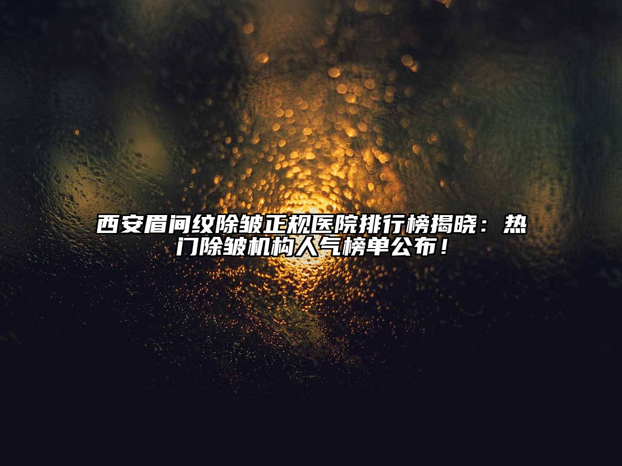 西安眉间纹除皱正规医院排行榜揭晓：热门除皱机构人气榜单公布！