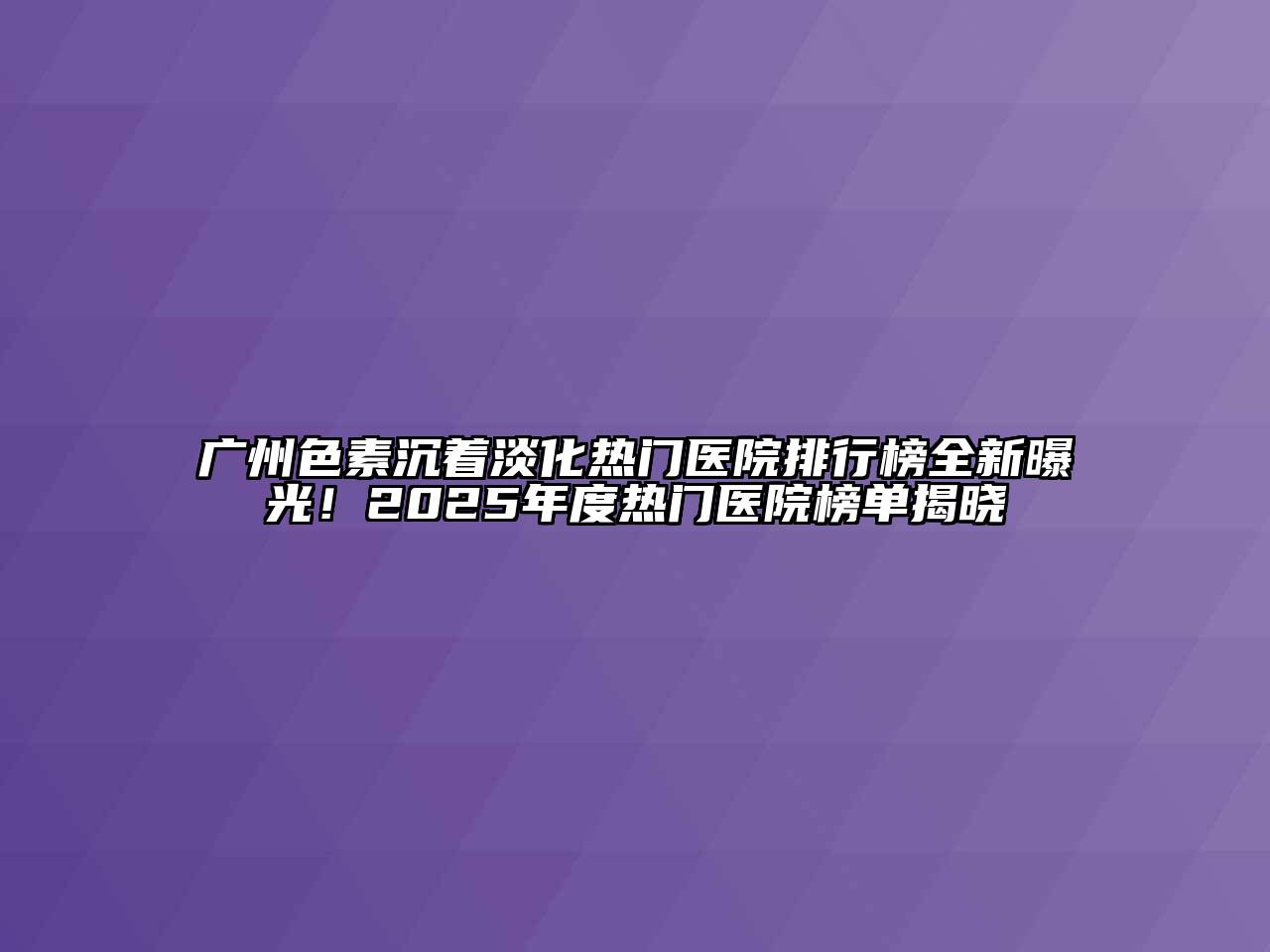 广州色素沉着淡化热门医院排行榜全新曝光！2025年度热门医院榜单揭晓