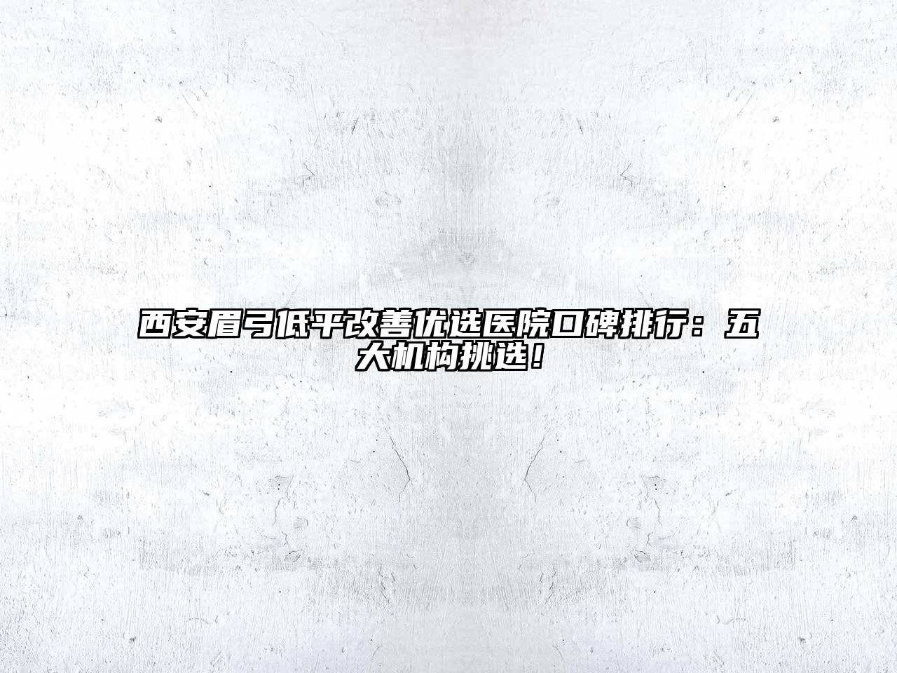 西安眉弓低平改善优选医院口碑排行：五大机构挑选！