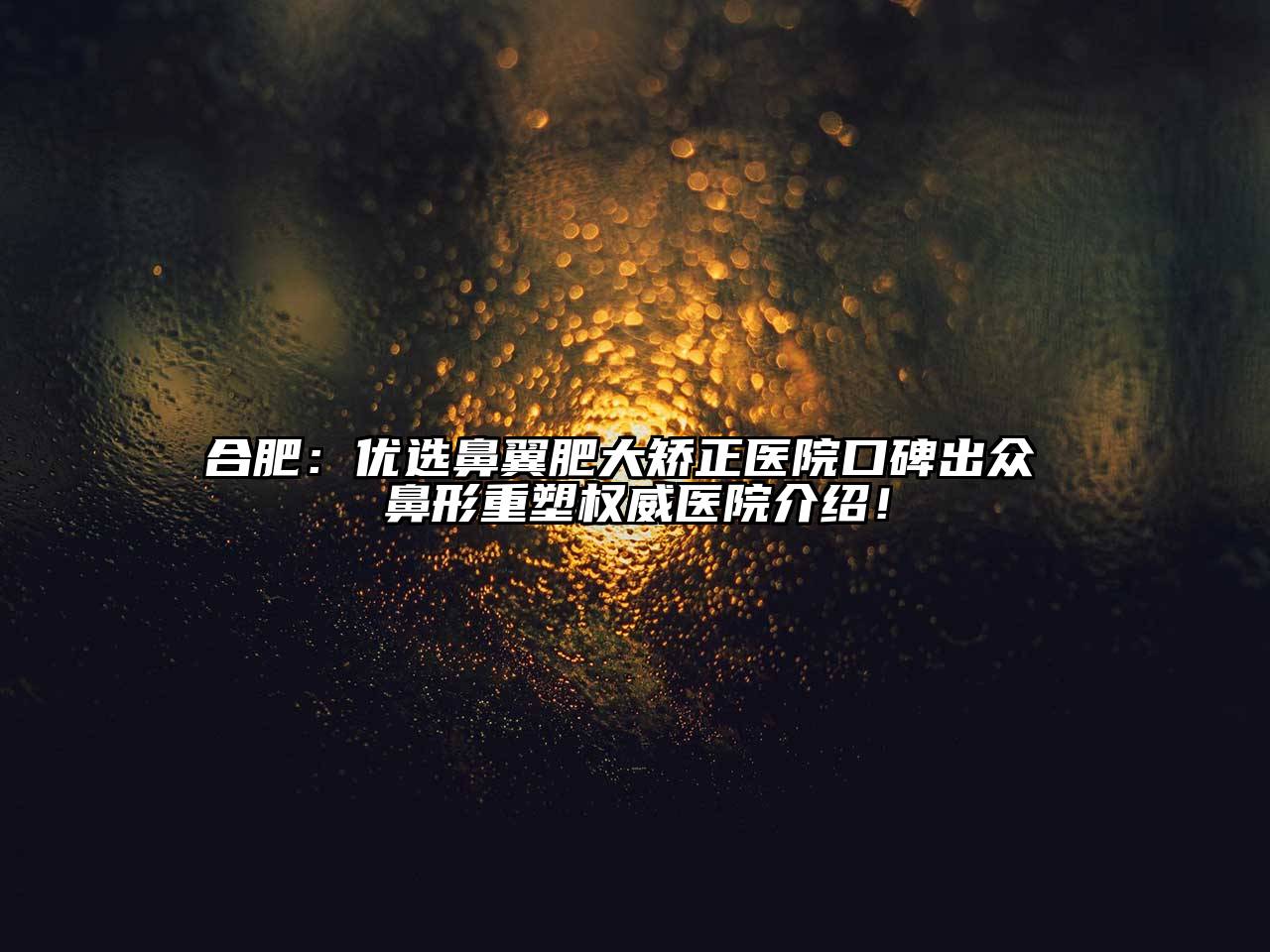 合肥：优选鼻翼肥大矫正医院口碑出众 鼻形重塑权威医院介绍！