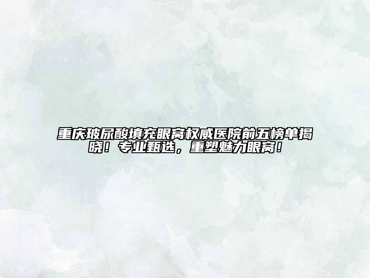 重庆玻尿酸填充眼窝权威医院前五榜单揭晓！专业甄选，重塑魅力眼窝！