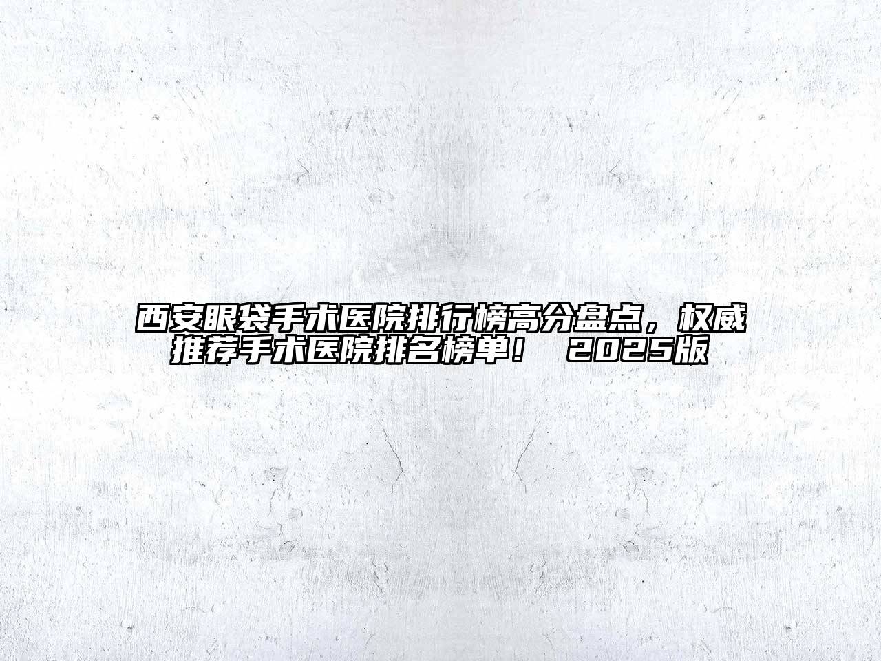 西安眼袋手术医院排行榜高分盘点，权威推荐手术医院排名榜单！ 2025版