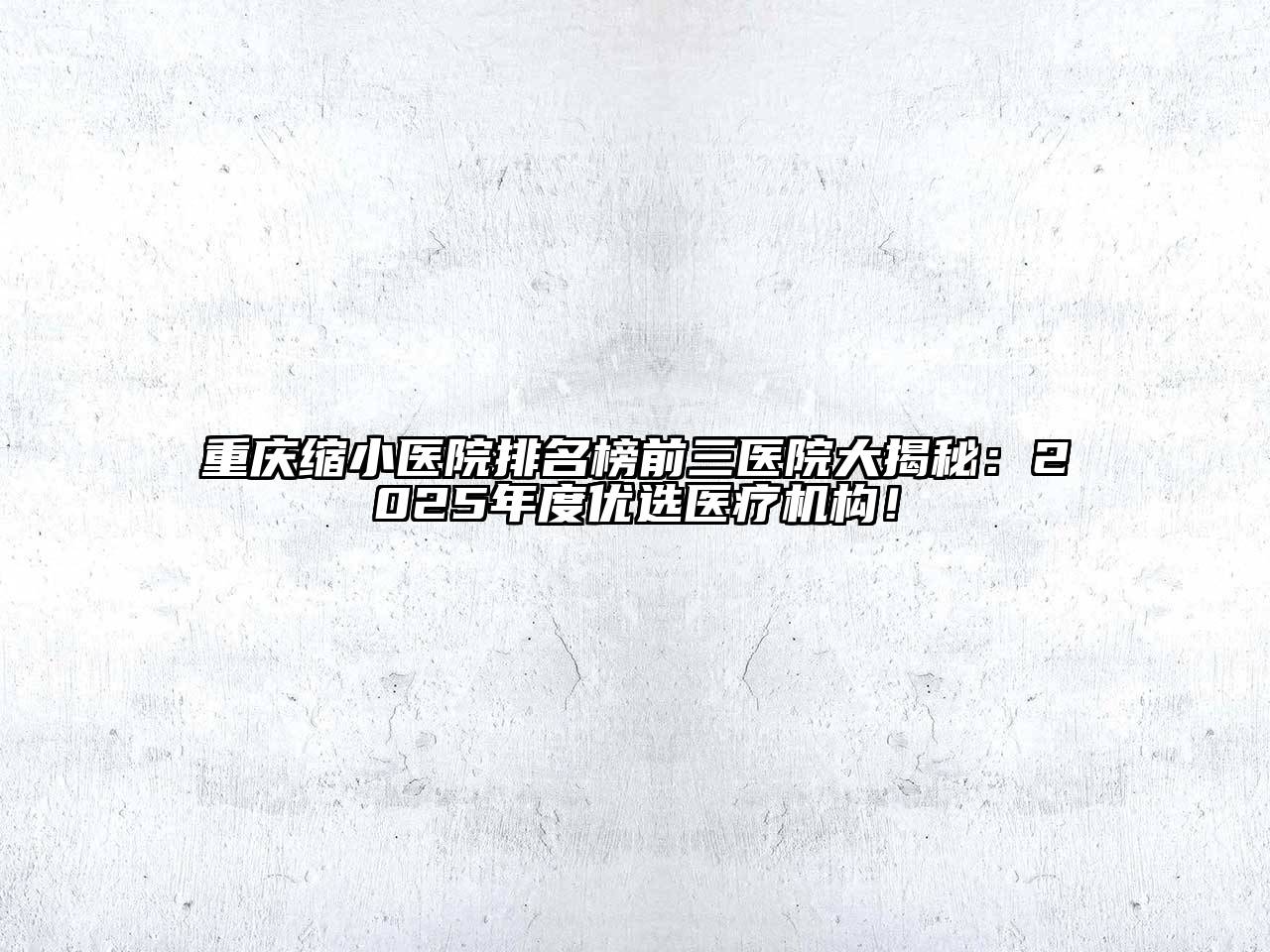 重庆缩小医院排名榜前三医院大揭秘：2025年度优选医疗机构！